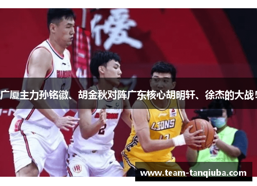 广厦主力孙铭徽、胡金秋对阵广东核心胡明轩、徐杰的大战！